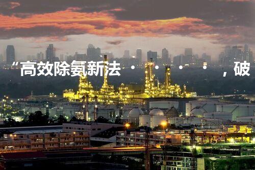 “高效除氨新法，破解氨氮廢水超標難題”